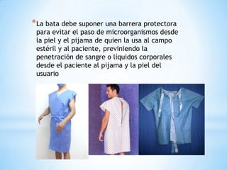 * La bata debe suponer una barrera protectora

para evitar el paso de microorganismos desde
la piel y el pijama de quien la usa al campo
estéril y al paciente, previniendo la
penetración de sangre o líquidos corporales
desde el paciente al pijama y la piel del
usuario

 