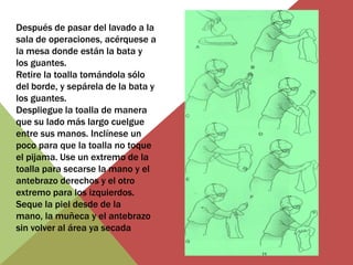 Después de pasar del lavado a la
sala de operaciones, acérquese a
la mesa donde están la bata y
los guantes.
Retire la toalla tomándola sólo
del borde, y sepárela de la bata y
los guantes.
Despliegue la toalla de manera
que su lado más largo cuelgue
entre sus manos. Inclínese un
poco para que la toalla no toque
el pijama. Use un extremo de la
toalla para secarse la mano y el
antebrazo derechos y el otro
extremo para los izquierdos.
Seque la piel desde de la
mano, la muñeca y el antebrazo
sin volver al área ya secada

 