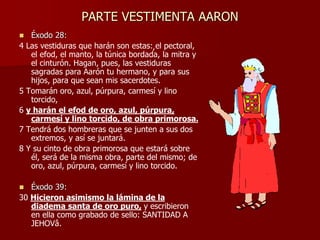 PARTE VESTIMENTA AARON
 Éxodo 28:
4 Las vestiduras que harán son estas: el pectoral,
el efod, el manto, la túnica bordada, la mitra y
el cinturón. Hagan, pues, las vestiduras
sagradas para Aarón tu hermano, y para sus
hijos, para que sean mis sacerdotes.
5 Tomarán oro, azul, púrpura, carmesí y lino
torcido,
6 y harán el efod de oro, azul, púrpura,
carmesí y lino torcido, de obra primorosa.
7 Tendrá dos hombreras que se junten a sus dos
extremos, y así se juntará.
8 Y su cinto de obra primorosa que estará sobre
él, será de la misma obra, parte del mismo; de
oro, azul, púrpura, carmesí y lino torcido.
 Éxodo 39:
30 Hicieron asimismo la lámina de la
diadema santa de oro puro, y escribieron
en ella como grabado de sello: SANTIDAD A
JEHOVâ.
,
 