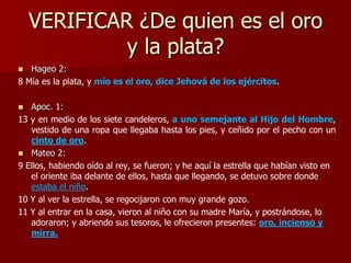 VERIFICAR ¿De quien es el oro
y la plata?
 Hageo 2:
8 Mía es la plata, y mío es el oro, dice Jehová de los ejércitos.
 Apoc. 1:
13 y en medio de los siete candeleros, a uno semejante al Hijo del Hombre,
vestido de una ropa que llegaba hasta los pies, y ceñido por el pecho con un
cinto de oro.
 Mateo 2:
9 Ellos, habiendo oído al rey, se fueron; y he aquí la estrella que habían visto en
el oriente iba delante de ellos, hasta que llegando, se detuvo sobre donde
estaba el niño.
10 Y al ver la estrella, se regocijaron con muy grande gozo.
11 Y al entrar en la casa, vieron al niño con su madre María, y postrándose, lo
adoraron; y abriendo sus tesoros, le ofrecieron presentes: oro, incienso y
mirra.
 