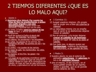 2 TIEMPOS DIFERENTES ¿QUE ES
LO MALO AQUI?
 ISAIAS 3:
16 Asimismo dice Jehová: Por cuanto las
hijas de Sion se ensoberbecen, y andan
con cuello erguido y con ojos
desvergonzados; cuando andan van
danzando, y haciendo son con los pies;
17 por tanto, el Señor raerá la cabeza de las
hijas de Sion, y Jehová descubrirá sus
vergüenzas.
18 Aquel día quitará el Señor el atavío del
calzado, las redecillas, las lunetas,
19 los collares, los pendientes y los brazaletes,
20 las cofias, los atavíos de las piernas, los
partidores del pelo, los pomitos de olor y los
zarcillos,
21 los anillos, y los joyeles de las narices,
22 las ropas de gala, los mantoncillos, los velos,
las bolsas,
23 los espejos, el lino fino, las gasas y los
tocados.
24 Y en lugar de los perfumes aromáticos vendrá
hediondez; y cuerda en lugar de cinturón, y
cabeza rapada en lugar de la compostura del
cabello; en lugar de ropa de gala ceñimiento
de cilicio, y quemadura en vez de hermosura.
 1 Corintios 11:
13 Juzgad vosotros mismos: ¿Es propio
que la mujer ore a Dios sin cubrirse la
cabeza?
14 La naturaleza misma ¿no os enseña
que al varón le es deshonroso dejarse
crecer el cabello?
15 Por el contrario, a la mujer dejarse
crecer el cabello le es honroso;
porque en lugar de velo le es dado el
cabello.
16 Con todo eso, si alguno quiere ser
contencioso, nosotros no tenemos
tal costumbre, ni las iglesias de Dios.
 1 Pedro 3:
3 Vuestro atavío no sea el externo de
peinados ostentosos, de adornos de
oro o de vestidos lujosos,
4 sino el interno, el del corazón, en el
incorruptible ornato de un espíritu
afable y apacible, que es de grande
estima delante de Dios.
 