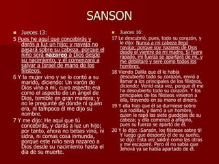 SANSON
 Jueces 13:
5 Pues he aquí que concebirás y
darás a luz un hijo; y navaja no
pasará sobre su cabeza, porque el
niño será nazareo a Dios desde
su nacimiento, y él comenzará a
salvar a Israel de mano de los
filisteos.
6 Y la mujer vino y se lo contó a su
marido, diciendo: Un varón de
Dios vino a mí, cuyo aspecto era
como el aspecto de un ángel de
Dios, temible en gran manera; y
no le pregunté de dónde ni quién
era, ni tampoco él me dijo su
nombre.
7 Y me dijo: He aquí que tú
concebirás, y darás a luz un hijo;
por tanto, ahora no bebas vino, ni
sidra, ni comas cosa inmunda,
porque este niño será nazareo a
Dios desde su nacimiento hasta el
día de su muerte.
 Jueces 16:
17 Le descubrió, pues, todo su corazón, y
le dijo: Nunca a mi cabeza llegó
navaja; porque soy nazareo de Dios
desde el vientre de mi madre. Si fuere
rapado, mi fuerza se apartará de mí, y
me debilitaré y seré como todos los
hombres.
18 Viendo Dalila que él le había
descubierto todo su corazón, envió a
llamar a los principales de los filisteos,
diciendo: Venid esta vez, porque él me
ha descubierto todo su corazón. Y los
principales de los filisteos vinieron a
ella, trayendo en su mano el dinero.
19 Y ella hizo que él se durmiese sobre
sus rodillas, y llamó a un hombre,
quien le rapó las siete guedejas de su
cabeza; y ella comenzó a afligirlo,
pues su fuerza se apartó de él.
20 Y le dijo: ¡Sansón, los filisteos sobre ti!
Y luego que despertó él de su sueño,
se dijo: Esta vez saldré como las otras
y me escaparé. Pero él no sabía que
Jehová ya se había apartado de él.
 