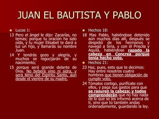JUAN EL BAUTISTA Y PABLO
 Lucas 1:
13 Pero el ángel le dijo: Zacarías, no
temas; porque tu oración ha sido
oída, y tu mujer Elisabet te dará a
luz un hijo, y llamarás su nombre
Juan.
14 Y tendrás gozo y alegría, y
muchos se regocijarán de su
nacimiento;
15 porque será grande delante de
Dios. No beberá vino ni sidra, y
será lleno del Espíritu Santo, aun
desde el vientre de su madre.
 Hechos 18:
18 Mas Pablo, habiéndose detenido
aún muchos días allí, después se
despidió de los hermanos y
navegó a Siria, y con él Priscila y
Aquila, habiéndose rapado la
cabeza en Cencrea porque
tenía hecho voto.
 Hechos 21:
23 Haz, pues, esto que te decimos:
Hay entre nosotros cuatro
hombres que tienen obligación de
cumplir voto.
24 Tómalos contigo, purifícate con
ellos, y paga sus gastos para que
se rasuren la cabeza; y todos
comprenderán que no hay nada
de lo que se les informó acerca de
ti, sino que tú también andas
ordenadamente, guardando la ley.
 