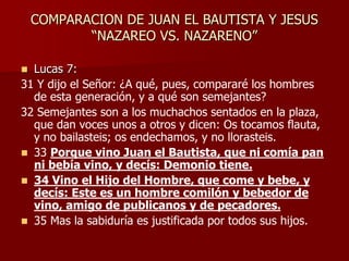 COMPARACION DE JUAN EL BAUTISTA Y JESUS
“NAZAREO VS. NAZARENO”
 Lucas 7:
31 Y dijo el Señor: ¿A qué, pues, compararé los hombres
de esta generación, y a qué son semejantes?
32 Semejantes son a los muchachos sentados en la plaza,
que dan voces unos a otros y dicen: Os tocamos flauta,
y no bailasteis; os endechamos, y no llorasteis.
 33 Porque vino Juan el Bautista, que ni comía pan
ni bebía vino, y decís: Demonio tiene.
 34 Vino el Hijo del Hombre, que come y bebe, y
decís: Este es un hombre comilón y bebedor de
vino, amigo de publicanos y de pecadores.
 35 Mas la sabiduría es justificada por todos sus hijos.
 