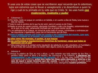 Si usas una de estas cosas que se escribieron aquí recuerda que lo ostentoso,
lujos son extremos que te llevan a vanagloriarte y te desenfocan a quien te
rige y cual es tu primado en tu vida que es Cristo. Si las usas hazlo con
moderación, modestia y pudor
 Colosenses 2:
16 Por tanto, nadie os juzgue en comida o en bebida, o en cuanto a días de fiesta, luna nueva o
días de reposo,
17 todo lo cual es sombra de lo que ha de venir; pero el cuerpo es de Cristo.
18 Nadie os prive de vuestro premio, afectando humildad y culto a los ángeles, entremetiéndose
en lo que no ha visto, vanamente hinchado por su propia mente carnal,
19 y no asiéndose de la Cabeza, en virtud de quien todo el cuerpo, nutriéndose y uniéndose por
las coyunturas y ligamentos, crece con el crecimiento que da Dios.
20 Pues si habéis muerto con Cristo en cuanto a los rudimentos del mundo, ¿por qué,
como si vivieseis en el mundo, os sometéis a preceptos
21 tales como: No manejes, ni gustes, ni aun toques
22 (en conformidad a mandamientos y doctrinas de hombres), cosas que todas se
destruyen con el uso?
23 Tales cosas tienen a la verdad cierta reputación de sabiduría en culto voluntario, en humildad y
en duro trato del cuerpo; pero no tienen valor alguno contra los apetitos de la carne.
 Hebreos 4:
12 Porque la palabra de Dios es viva y eficaz, y más cortante que toda espada de dos filos; y
penetra hasta partir el alma y el espíritu, las coyunturas y los tuétanos, y discierne los
pensamientos y las intenciones del corazón. 13 Y no hay cosa creada que no sea
manifiesta en su presencia; antes bien todas las cosas están desnudas y abiertas a los
ojos de aquel a quien tenemos que dar cuenta. 14 Por tanto, teniendo un gran sumo
sacerdote que traspasó los cielos, Jesús el Hijo de Dios, retengamos nuestra profesión.
 