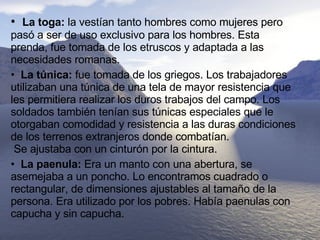 •  La toga:  la vestían tanto hombres como mujeres pero pasó a ser de uso exclusivo para los hombres. Esta prenda, fue tomada de los etruscos y adaptada a las necesidades romanas.  •  La túnica:  fue tomada de los griegos. Los trabajadores utilizaban una túnica de una tela de mayor resistencia que les permitiera realizar los duros trabajos del campo. Los soldados también tenían sus túnicas especiales que le otorgaban comodidad y resistencia a las duras condiciones de los terrenos extranjeros donde combatían.   Se ajustaba con un cinturón por la cintura.  •  La paenula:  Era un manto con una abertura, se asemejaba a un poncho. Lo encontramos cuadrado o rectangular, de dimensiones ajustables al tamaño de la persona. Era utilizado por los pobres. Había paenulas con capucha y sin capucha. 