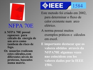 NFPA 70E
A NFPA 70E possui
equacoes para
cálculo da energía de
um arco como
tambem do risco de
fogo.
Os usuarios realizam
estes cálculos,com
diferentes niveis de
protecao, baseados
numa matriz.
1584
Este metodo foi criado em 2002,
para determinar o fluxo de
calor existente num arco
elétrico.
A norma possui muitos
exemplos práticos e cálculos
em excel.
E importante destacar que os
valores obtidos através da
NFPA70E algumas vezes
nao coincidem con los
valores dados por la IEEE
1584.
 