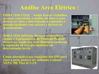 Análise Arco Elétrico :
• OSHA 1910.132(d) Aonde houver trabalhos
na zona controlada, a análise de risco a arco
deverá ser feita e determinada a exposição a
energia incidente (em cal/cm2
) e deverá ser
documentada .
• OSHA 1910.269(I)(6) Roupas resistentes a
chama e Equipamentos de Proteção Pessoal
deverá ser usado por trabalhadores conforme
a exposição da energia incidente em
determinada tarefa.
• Como alternativa aos requisitos dos EPI para
risco a arco, poderá ser utilizado a tabela
NFPA 70E Part II 3-3.9.
 