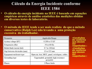 Cálculo da Energia Incidente conforme
IEEE 1584
• O cálculo da energia incidente na IEEE é baseado em equações
empíricas através de análise estatística das medições obtidas
em diversos testes de laboratório.
• O método do IEEE tende a ser mais realista do que o método
conservativo (Ralph Lee) não levando a uma proteção
excessiva do trabalhador.
•Condições
de contorno
que devem
ser
respeitadas :
•Condições
de contorno
que devem
ser
respeitadas :
 