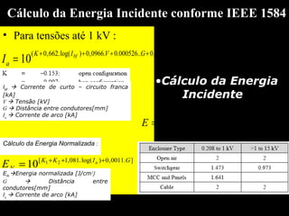Cálculo da Energia Incidente conforme IEEE 1584
• Para tensões até 1 kV :
)log(.00304,0)log(..5588,0..000526.0.0966,0)log(.662,0(
10 bfbfbf IIVGVIK
aI
−++++
=
Ibf
 Corrente de curto – circuito franca
[kA]
V  Tensão [kV]
G  Distância entre condutores[mm]
Ia
 Corrente de arco [kA]
Cálculo da Energia Normalizada :
].0011,0)log(.081,1[ 21
10 GIKK
N
a
E +++
=
EN
Energia normalizada [J/cm2
]
G  Distância entre
condutores[mm]
Ia
 Corrente de arco [kA]
•Cálculo da Energia
Incidente :
x
N
D
t
EE 











=
610
.
2,0
.0,1.184,4
 