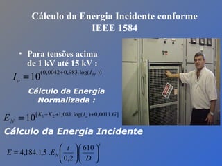 Cálculo da Energia Incidente conforme
IEEE 1584
• Para tensões acima
de 1 kV até 15 kV :
))log(.983,00042,0(
10 bfI
aI
+
=
].0011,0)log(.081,1[ 21
10 GIKK
N
a
E +++
=
Cálculo da Energia
Normalizada :
x
N
D
t
EE 











=
610
.
2,0
.5,1.184,4
Cálculo da Energia Incidente
 