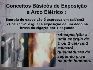 •A exposição a
uma energia de
1 ou 2 cal/cm2
causará
queimaduras de
segundo grau
na pele humana.
Energia de exposição é expressa em cal/cm2
•1 cal/cm2 é igual a exposição de um dedo na
brasa do cigarro por 1 segundo
Conceitos Básicos de Exposição
a Arco Elétrico :
 