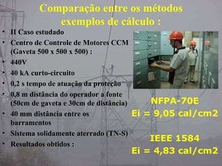 Comparação entre os métodos
exemplos de cálculo :
• II Caso estudado
• Centro de Controle de Motores CCM
(Gaveta 500 x 500 x 500) :
• 440V
• 40 kA curto-circuito
• 0,2 s tempo de atuação da proteção
• 0,8 m distância do operador a fonte
(50cm de gaveta e 30cm de distância)
• 40 mm distância entre os
barramentos
• Sistema solidamente aterrado (TN-S)
• Resultados obtidos :
NFPA-70E
Ei = 9,05 cal/cm2
IEEE 1584
Ei = 4,83 cal/cm2
 