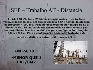 SEP – Trabalho AT - Distancia
I - AT, 138 kV, Icc = 25 kA na situação mais crítica (a Icc é
variável podendo cair, em alguns casos a 4 kA), tempo de atuação
da proteção = 100 ms, trabalho desenvolvido por equipe de LV à
distância de 110 cm, atividade desenvolvida externamente (ao
tempo), distância entre condutores para configuração triangular
6,0 m e 3,7 m. Para a configuração horizontal (estrutura de
madeira), distância entre condutores = 4,3 m.
•NFPA 70 E
•MENOR QUE 1
CAL/CM2
 
