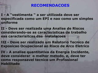 RECOMENDACOES
I - A “vestimenta “ a ser utilizada deve ser
especificada como um EPI e nao como um simples
uniforme
II - Deve ser realizada uma Analise de Riscos
considerando-se as caracteristicas de trabalho
eas caracterisitcas das instalacoes
III - Deve ser realizado um Relatorio Tecnico de
Exposicao Ocupacional ao Risco de Arco Eletrico
IV - A analise quantitativa da Energia Incidente,
deve considerar o melhor metodo, e, deve ter
como responsavel tecnico um Profissional
Habilitado
 