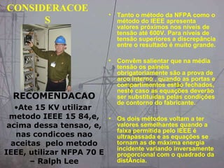 CONSIDERACOE
S
• Tanto o método da NFPA como o
método do IEEE apresenta
valores próximos nos níveis de
tensão até 600V. Para níveis de
tensão superiores a discrepância
entre o resultado é muito grande.
• Convêm salientar que na média
tensão os painéis
obrigatoriamente são a prova de
arco interno , quando as portas e
compartimentos estão fechados,
neste caso as equações deverão
ser substituídas pelas condições
de contorno do fabricante.
• Os dois métodos voltam a ter
valores semelhantes quando a
faixa permitida pelo IEEE é
ultrapassada e as equações se
tornam as de máxima energia
incidente variando inversamente
proporcional com o quadrado da
distÂncia.
RECOMENDACAO
•Ate 15 KV utilizar
metodo IEEE 15 84,e,
acima dessa tensao, e,
nas condicoes nao
aceitas pelo metodo
IEEE, utilizar NFPA 70 E
– Ralph Lee
 