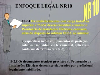 10.2.4 Os estabelecimentos com carga instalada
superior a 75 kW devem constituir e manter o
Prontuário de Instalações Elétricas, contendo,
além do disposto no subitem 10.2.3, no mínimo:
c) especificação dos equipamentos de proteção
coletiva e individual e o ferramental, aplicáveis,
conforme determina esta NR;
10.2.8 Os documentos técnicos previstos no Prontuário de
Instalações Elétricas devem ser elaborados por profissional
legalmente habilitado.
ENFOQUE LEGAL NR10
 