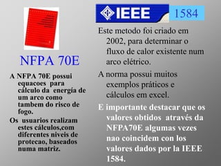 NFPA 70E
A NFPA 70E possui
equacoes para
cálculo da energía de
um arco como
tambem do risco de
fogo.
Os usuarios realizam
estes cálculos,com
diferentes niveis de
protecao, baseados
numa matriz.
1584
Este metodo foi criado em
2002, para determinar o
fluxo de calor existente num
arco elétrico.
A norma possui muitos
exemplos práticos e
cálculos em excel.
E importante destacar que os
valores obtidos através da
NFPA70E algumas vezes
nao coincidem con los
valores dados por la IEEE
1584.
 