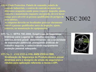 110.16 Flash Protection. Painéis de comando, painéis de
controle industriais, e centros de controle de motor em
diferentes ocupações aonde possa requerer inspeção, ajuste,
conserto e manutenção enquanto energizado, deverá haver
campo para advertir as pessoas qualificadas do perigos de
arco elétrico.
As etiquetas deverão ser localizados para ser claramente
visível a pessoas qualificadas antes da inspeção, ajuste,
conserto, ou manutenção do equipamento.
FPN No. 1: NFPA 70E-2000, Exigências de Segurança
Elétricas para Lugares de trabalho com risco
elétrico,deverá provê determinando –se a severidade
de exposição potencial, planejando práticas de
trabalho seguras, e selecionando equipamento
proteção pessoal adequado.
FPN No. 2: ANSI Z535.4-1998, ANSI Z535.4-1998,
Sinalização de Segurança do Produto,deverá prover
diretrizes para o desígnio de sinais de segurança e
rótulos para aplicação referente a riscos e EPI.
NEC 2002
 