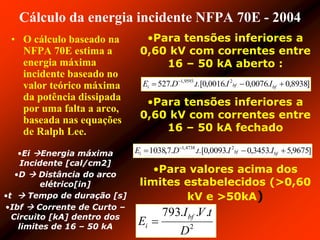 Cálculo da energia incidente NFPA 70E - 2004
• O cálculo baseado na
NFPA 70E estima a
energia máxima
incidente baseado no
valor teórico máxima
da potência dissipada
por uma falta a arco,
baseada nas equações
de Ralph Lee.
•Para tensões inferiores a
0,60 kV com correntes entre
16 – 50 kA aberto :
•Para tensões inferiores a
0,60 kV com correntes entre
16 – 50 kA fechado
•Para valores acima dos
limites estabelecidos (>0,60
kV e >50kA)
]8938,0.0076,0.0016,0.[..527 29593,1
 
bfbfi IItDE
•Ei Energia máxima
Incidente [cal/cm2]
•D  Distância do arco
elétrico[in]
•t  Tempo de duração [s]
•Ibf  Corrente de Curto –
Circuito [kA] dentro dos
limites de 16 – 50 kA
]9675,5.3453,0.0093,0.[..7,1038 24738,1
 
bfbfi IItDE
2
...793
D
tVI
E bf
i 
 