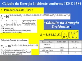 Cálculo da Energia Incidente conforme IEEE 1584
• Para tensões até 1 kV :
)log(.00304,0)log(..5588,0..000526.0.0966,0)log(.662,0(
10 bfbfbf IIVGVIK
aI


Ibf  Corrente de curto – circuito franca
[kA]
V  Tensão [kV]
G  Distância entre condutores[mm]
Ia  Corrente de arco [kA]
Cálculo da Energia Normalizada :
].0011,0)log(.081,1[ 21
10 GIKK
N
a
E 

EN Energia normalizada [J/cm2]
G  Distância entre condutores[mm]
Ia  Corrente de arco [kA]
•Cálculo da Energia
Incidente :
x
N
D
t
EE 












610
.
2,0
.0,1.184,4
 