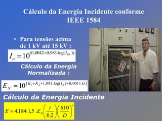Cálculo da Energia Incidente conforme
IEEE 1584
• Para tensões acima
de 1 kV até 15 kV :
))log(.983,00042,0(
10 bfI
aI


].0011,0)log(.081,1[ 21
10 GIKK
N
a
E 

Cálculo da Energia
Normalizada :
x
N
D
t
EE 












610
.
2,0
.5,1.184,4
Cálculo da Energia Incidente
 