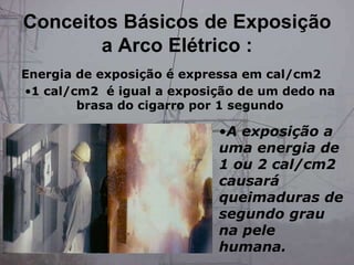 •A exposição a
uma energia de
1 ou 2 cal/cm2
causará
queimaduras de
segundo grau
na pele
humana.
Energia de exposição é expressa em cal/cm2
•1 cal/cm2 é igual a exposição de um dedo na
brasa do cigarro por 1 segundo
Conceitos Básicos de Exposição
a Arco Elétrico :
 