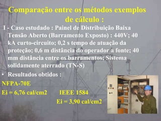 Comparação entre os métodos exemplos
de cálculo :
I - Caso estudado : Painel de Distribuição Baixa
Tensão Aberto (Barramento Exposto) : 440V; 40
kA curto-circuito; 0,2 s tempo de atuação da
proteção; 0,6 m distância do operador a fonte; 40
mm distância entre os barramentos; Sistema
solidamente aterrado (TN-S)
• Resultados obtidos :
NFPA-70E
Ei = 6,76 cal/cm2 IEEE 1584
Ei = 3,90 cal/cm2
 