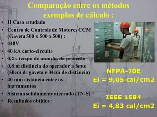 Comparação entre os métodos
exemplos de cálculo :
• II Caso estudado
• Centro de Controle de Motores CCM
(Gaveta 500 x 500 x 500) :
• 440V
• 40 kA curto-circuito
• 0,2 s tempo de atuação da proteção
• 0,8 m distância do operador a fonte
(50cm de gaveta e 30cm de distância)
• 40 mm distância entre os
barramentos
• Sistema solidamente aterrado (TN-S)
• Resultados obtidos :
NFPA-70E
Ei = 9,05 cal/cm2
IEEE 1584
Ei = 4,83 cal/cm2
 