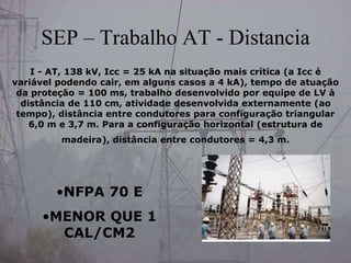 SEP – Trabalho AT - Distancia
I - AT, 138 kV, Icc = 25 kA na situação mais crítica (a Icc é
variável podendo cair, em alguns casos a 4 kA), tempo de atuação
da proteção = 100 ms, trabalho desenvolvido por equipe de LV à
distância de 110 cm, atividade desenvolvida externamente (ao
tempo), distância entre condutores para configuração triangular
6,0 m e 3,7 m. Para a configuração horizontal (estrutura de
madeira), distância entre condutores = 4,3 m.
•NFPA 70 E
•MENOR QUE 1
CAL/CM2
 