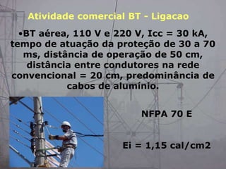 •BT aérea, 110 V e 220 V, Icc = 30 kA,
tempo de atuação da proteção de 30 a 70
ms, distância de operação de 50 cm,
distância entre condutores na rede
convencional = 20 cm, predominância de
cabos de alumínio.
NFPA 70 E
Ei = 1,15 cal/cm2
Atividade comercial BT - Ligacao
 