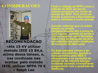 CONSIDERACOES • Tanto o método da NFPA como o
método do IEEE apresenta
valores próximos nos níveis de
tensão até 600V. Para níveis de
tensão superiores a discrepância
entre o resultado é muito grande.
• Convêm salientar que na média
tensão os painéis
obrigatoriamente são a prova de
arco interno , quando as portas e
compartimentos estão fechados,
neste caso as equações deverão
ser substituídas pelas condições
de contorno do fabricante.
• Os dois métodos voltam a ter
valores semelhantes quando a
faixa permitida pelo IEEE é
ultrapassada e as equações se
tornam as de máxima energia
incidente variando inversamente
proporcional com o quadrado da
distÂncia.
RECOMENDACAO
•Ate 15 KV utilizar
metodo IEEE 15 84,e,
acima dessa tensao, e,
nas condicoes nao
aceitas pelo metodo
IEEE, utilizar NFPA 70 E
– Ralph Lee
 