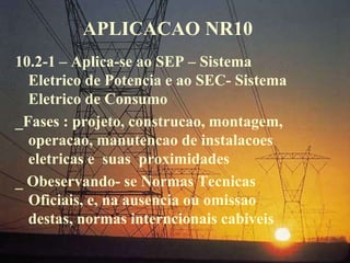 APLICACAO NR10
10.2-1 – Aplica-se ao SEP – Sistema
Eletrico de Potencia e ao SEC- Sistema
Eletrico de Consumo
_Fases : projeto, construcao, montagem,
operacao, manutencao de instalacoes
eletricas e suas proximidades
_ Obeservando- se Normas Tecnicas
Oficiais, e, na ausencia ou omissao
destas, normas interncionais cabiveis
 