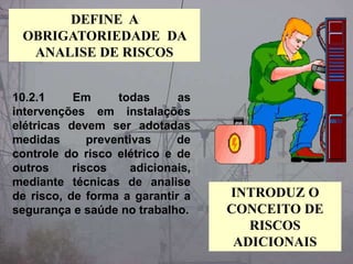 10.2.1 Em todas as
intervenções em instalações
elétricas devem ser adotadas
medidas preventivas de
controle do risco elétrico e de
outros riscos adicionais,
mediante técnicas de analise
de risco, de forma a garantir a
segurança e saúde no trabalho.
DEFINE A
OBRIGATORIEDADE DA
ANALISE DE RISCOS
INTRODUZ O
CONCEITO DE
RISCOS
ADICIONAIS
 