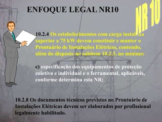 10.2.4 Os estabelecimentos com carga instalada
superior a 75 kW devem constituir e manter o
Prontuário de Instalações Elétricas, contendo,
além do disposto no subitem 10.2.3, no mínimo:
c) especificação dos equipamentos de proteção
coletiva e individual e o ferramental, aplicáveis,
conforme determina esta NR;
10.2.8 Os documentos técnicos previstos no Prontuário de
Instalações Elétricas devem ser elaborados por profissional
legalmente habilitado.
ENFOQUE LEGAL NR10
 