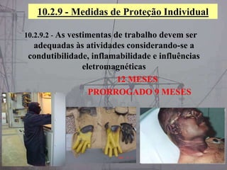 10.2.9 - Medidas de Proteção Individual
10.2.9.2 - As vestimentas de trabalho devem ser
adequadas às atividades considerando-se a
condutibilidade, inflamabilidade e influências
eletromagnéticas
12 MESES
PRORROGADO 9 MESES
 