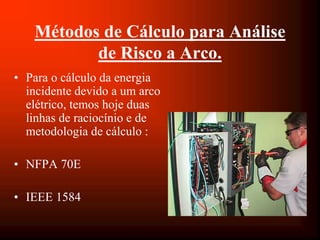 Métodos de Cálculo para Análise
de Risco a Arco.
• Para o cálculo da energia
incidente devido a um arco
elétrico, temos hoje duas
linhas de raciocínio e de
metodologia de cálculo :
• NFPA 70E
• IEEE 1584
 