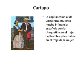 Cartago
    • La capital colonial de
      Costa Rica, muestra
      mucha influencia
      española con la
      chaquetilla en el traje
      del hombre y la chalina
      en el traje de la mujer.
 