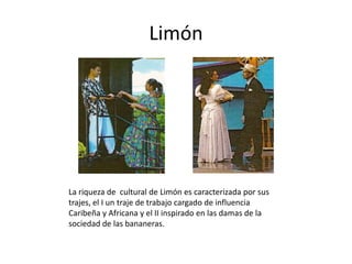 Limón




La riqueza de cultural de Limón es caracterizada por sus
trajes, el I un traje de trabajo cargado de influencia
Caribeña y Africana y el II inspirado en las damas de la
sociedad de las bananeras.
 