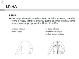 LINHA

 LINHA:
 Numa roupa devemos considerar tanto as linhas externas, que dão
   forma à roupa, criando a silhueta, quanto as linhas internas, como
   por exemplo pregas, pespontos, fileiras de botões.

   a) Linhas externas:                b) Linhas internas:
   forma a roupa                      detalhes como pregas
                                      botões, lapela e costuras
 