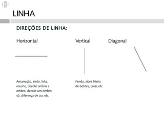 LINHA
DIREÇÕES DE LINHA:

Horizontal                   Vertical                Diagonal




Amarração, cinto, lista,     Fenda, zíper, fileira
recorte, decote ombro a      de botões, colar, etc
ombro, decote um ombro
só, diferença de cor, etc.
 