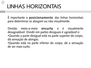 LINHAS HORIZONTAIS
É importante o posicionamento das linhas horizontais
para determinar se alargam ou não visualmente.

Divisão meio-a-meio encurta e é visualmente
desagradável. Dividir em partes desiguais é agradável e:
•Quando a parte desigual está na parte superior do corpo,
dá sensação de alongar;
•Quando está na parte inferior do corpo, dá a sensação
de ser mais curto.
 