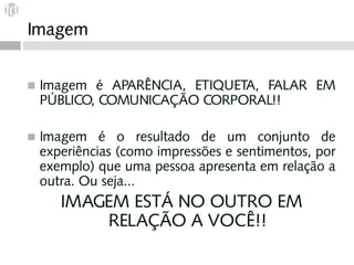 Imagem


◼   Imagem é APARÊNCIA, ETIQUETA, FALAR EM
    PÚBLICO, COMUNICAÇÃO CORPORAL!!

◼   Imagem é o resultado de um conjunto de
    experiências (como impressões e sentimentos, por
    exemplo) que uma pessoa apresenta em relação a
    outra. Ou seja...
       IMAGEM ESTÁ NO OUTRO EM
           RELAÇÃO A VOCÊ!!
 