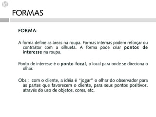 FORMAS

 FORM A:

 A forma define as áreas na roupa. Formas internas podem reforçar ou
   contrastar com a silhueta. A forma pode criar pontos de
   interesse na roupa.

 Ponto de interesse é o ponto focal, o local para onde se direciona o
   olhar.

 Obs.: com o cliente, a idéia é “jogar” o olhar do observador para
  as partes que favorecem o cliente, para seus pontos positivos,
  através do uso de objetos, cores, etc.
 
