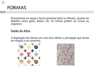 FORMAS

 Encontramos na roupa a forma presente tanto na silhueta, quanto em
 detalhes como golas, bolsos, etc. As formas podem ser curvas ou
 angulares.

 Ilusão de ótica

 A disposição das formas em uma área afetam a percepção que temos
 em relação a seu tamanho.
 