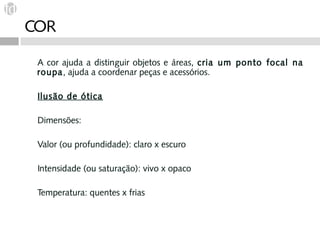 COR

 A cor ajuda a distinguir objetos e áreas, cria um ponto focal na
 roupa, ajuda a coordenar peças e acessórios.

 Ilusão de ótica

 Dimensões:

 Valor (ou profundidade): claro x escuro

 Intensidade (ou saturação): vivo x opaco

 Temperatura: quentes x frias
 