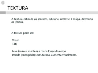 TEXTURA

 A textura estimula os sentidos, adiciona interesse à roupa, diferencia
 os tecidos.



 A textura pode ser:

 Visual
 Tátil


 Leve (suave): mantém a roupa longe do corpo
 Pesada (encorpada): estruturada, aumenta visualmente.
 