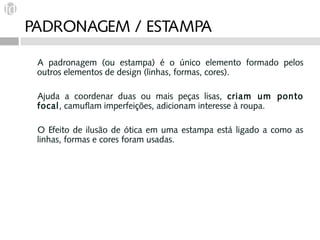 PADRONAGEM / ESTAMPA

 A padronagem (ou estampa) é o único elemento formado pelos
 outros elementos de design (linhas, formas, cores).

 Ajuda a coordenar duas ou mais peças lisas, criam um ponto
 focal, camuflam imperfeições, adicionam interesse à roupa.

 O Efeito de ilusão de ótica em uma estampa está ligado a como as
 linhas, formas e cores foram usadas.
 