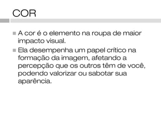 COR
◼ A cor é o elemento na roupa de maior
  impacto visual.
◼ Ela desempenha um papel crítico na
  formação da imagem, afetando a
  percepção que os outros têm de você,
  podendo valorizar ou sabotar sua
  aparência.
 