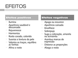 EFEITOS

Efeitos positivos                   Efeitos negativos
•   Ilumina                         •   Apaga ou escurece
•   Aparência saudável e            •   Aparência cansada
    descansada                      •   Envelhece
•   Rejuvenesce                     •   Sobrepuja
•   Harmoniza                       •   Suga a coloração, amarela
•   Rosto corado, colorido              ou acinzenta
•   Suaviza a textura da pele       •   Acentua marcas de
•   Valoriza os traços, equilibra       expressão
    as formas                       •   Distorce as proporções
•   Afina o rosto                   •   Alarga o rosto
 